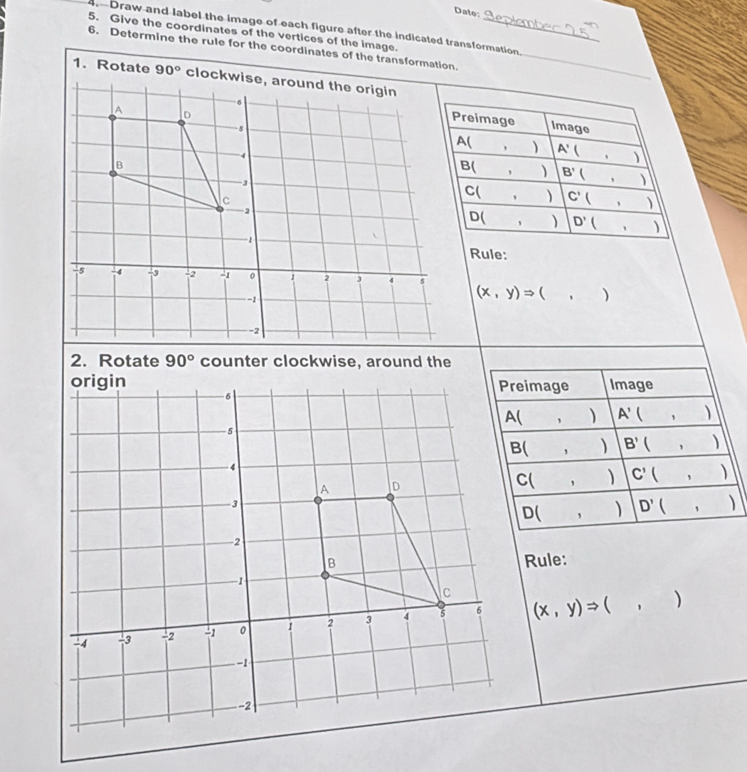 Date: 
4. Draw and label the image of each figure after the indicated transformation. 
5. Give the coordinates of the vertices of the image._ 
6. Determine the rule for the coordinates of the transformation._ 
1. Rotate 90°
Preimage 
Image
A(,) A' (,)
B(,) B' (,)
C(,) C'(,)
D(,) D'(,)
Rule:
(x,y)Rightarrow (,)
2. Rotate 90° counter clockwise, around the 
Preimage Image
A(,) A'(,)
B(,) B'(,)
C(,) C'(,)
D(,) D'(,)
Rule:
(x,y)Rightarrow (,)