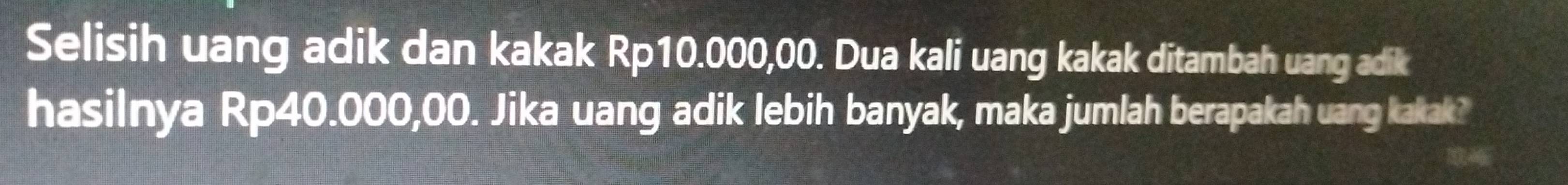 Selisih uang adik dan kakak Rp10.000,00. Dua kali uang kakak ditambah uang adik 
hasilnya Rp40.000,00. Jika uang adik lebih banyak, maka jumlah berapakah uang kakak?