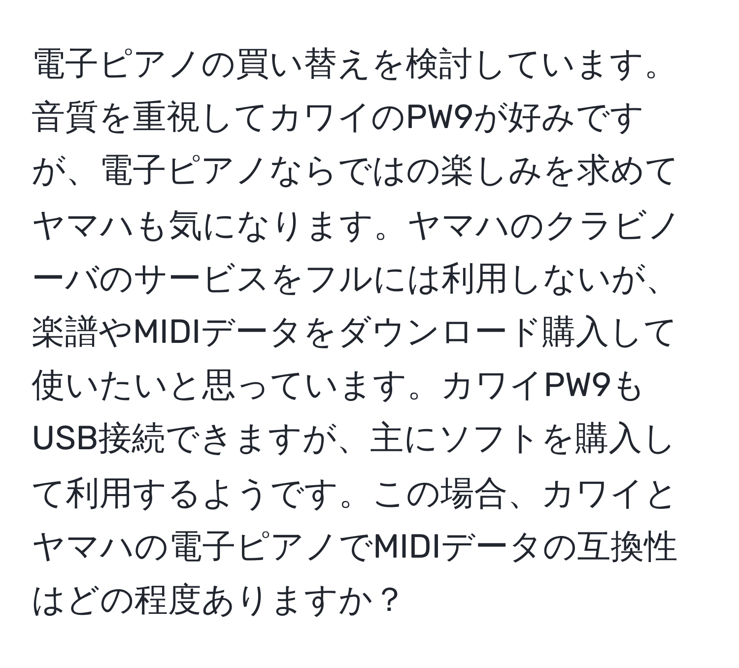 電子ピアノの買い替えを検討しています。音質を重視してカワイのPW9が好みですが、電子ピアノならではの楽しみを求めてヤマハも気になります。ヤマハのクラビノーバのサービスをフルには利用しないが、楽譜やMIDIデータをダウンロード購入して使いたいと思っています。カワイPW9もUSB接続できますが、主にソフトを購入して利用するようです。この場合、カワイとヤマハの電子ピアノでMIDIデータの互換性はどの程度ありますか？