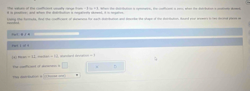 The values of the coefficient usually range from −3 to +3. When the distribution is symmetric, the coefficient is zero; when the distribution is positively skewed, 
it is positive; and when the distribution is negatively skewed, it is negative. 
Using the formula, find the coefficient of skewness for each distribution and describe the shape of the distribution. Round your answers to two decimal places as 
needed. 
Part: 0 / 4 
Part 1 of 4 
(a) Mean =12 , median =12 , standard deviation =3
The coefficient of skewness is □ × 
This distribution is (Choose one)