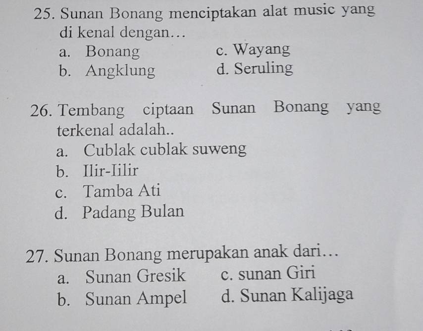 Sunan Bonang menciptakan alat music yang
di kenal dengan…
a. Bonang c. Wayang
b. Angklung d. Seruling
26. Tembang ciptaan Sunan Bonang yang
terkenal adalah..
a. Cublak cublak suweng
b. Ilir-Iilir
c. Tamba Ati
d. Padang Bulan
27. Sunan Bonang merupakan anak dari…
a. Sunan Gresik c. sunan Giri
b. Sunan Ampel d. Sunan Kalijaga