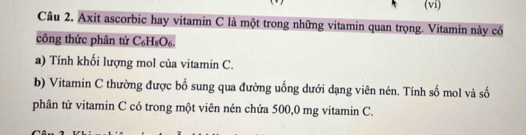 (vi) 
Câu 2. Axit ascorbic hay vitamin C là một trong những vitamin quan trọng. Vitamin này có 
công thức phân tử C₆H₈O₆. 
a) Tính khối lượng mol của vitamin C. 
b) Vitamin C thường được bổ sung qua đường uống dưới dạng viên nén. Tính số mol và số 
phân tử vitamin C có trong một viên nén chứa 500,0 mg vitamin C.