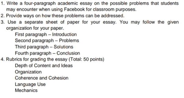 Write a four-paragraph academic essay on the possible problems that students 
may encounter when using Facebook for classroom purposes. 
2. Provide ways on how these problems can be addressed. 
3. Use a separate sheet of paper for your essay. You may follow the given 
organization for your paper. 
First paragraph - Introduction 
Second paragraph - Problems 
Third paragraph - Solutions 
Fourth paragraph - Conclusion 
4. Rubrics for grading the essay (Total: 50 points) 
Depth of Content and Ideas 
Organization 
Coherence and Cohesion 
Language Use 
Mechanics