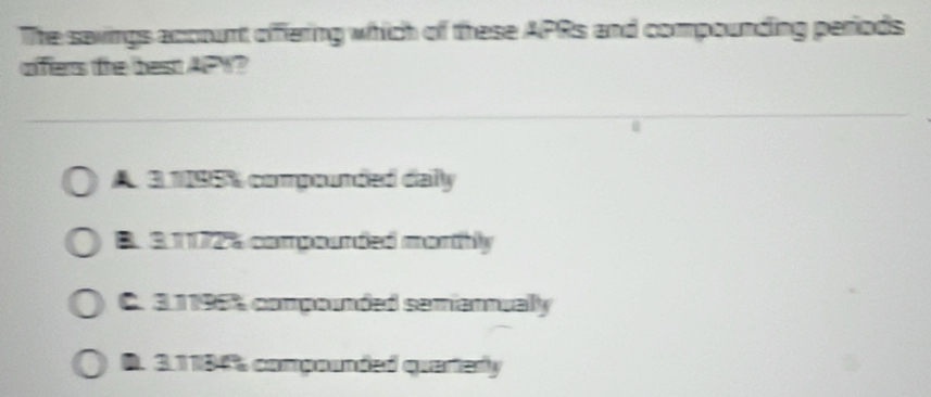 The savings account offering which of these APRs and compounding periods
offers the best APY?
A 3 1195% compounded daily
B. 3 1172% compounded morthly
C. 31196% compounded semiannually
D. 31184% compounded querterly