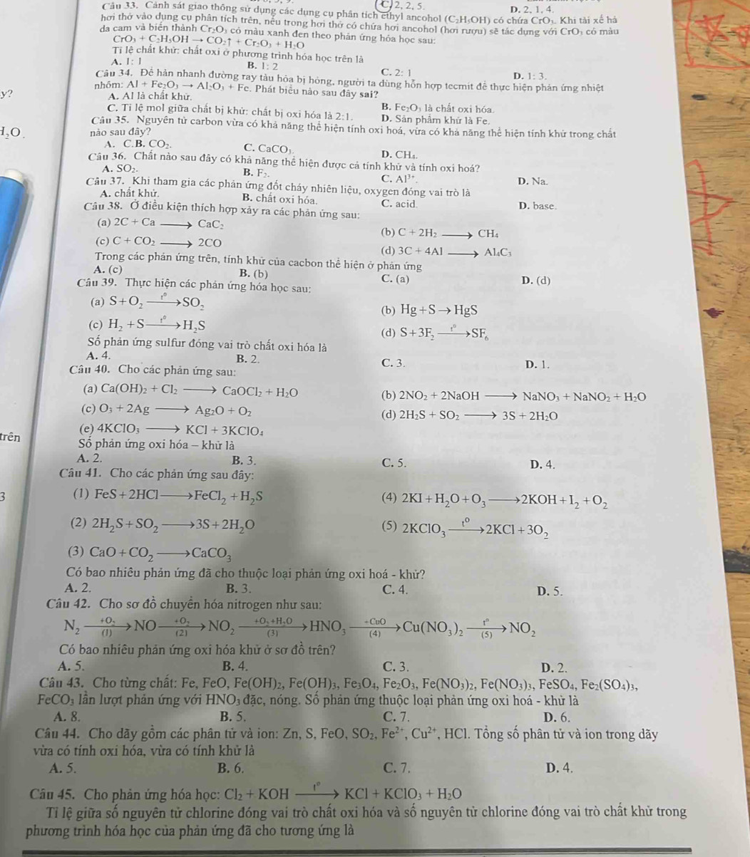 C. 2, 2, 5. D. 2, 1, 4.
Câu 33. Cảnh sát giao thông sử dụng các dụng cụ phân tích ethyl ancohol (C) H_cO H) có chứa CrO K Khi tài xế há
hơi thờ vào dụng cụ phân tích trên, nêu trong hơi thờ có chứa hơi ancohol (hơi rượu) sẽ tác dung với CrO có màu
đa cam và biển thành C r_2( Oi có màu xanh đen theo phản ứng hỏa học sau:
CrO_3+C_2H_5OHto CO_2uparrow +Cr_2O_3+H_2O
Ti lệ chất khử: chất oxi ở phương trình hóa học trên là
A. 1:1 B. 1:2 C. 2:1 D. 1:3.
Câu 34. Để hàn nhanh đường ray tàu hỏa bị hỏng, người ta dùng hỗn hợp tecmit để thực hiện phản ứng nhiệt
nhóm: Al+Fe_2O_3to Al_2O_3+Fe. Phát biểu nào sau đây sai?
y? A. Al là chất khử.
B. Fe_2O_31_2 chất oxi hóa
C. Ti lệ mol giữa chất bị khử: chất bị oxi hóa là 2:1. D. Sân phẩm khử là Fe.
Câu 35. Nguyên tử carbon vừa có khả năng thể hiện tính oxi hoá, vừa có khả năng thể hiện tính khử trong chất
_2O nào sau day?
A. C.B.CO_2. C. CaCO_3.
D. CH_4
Câu 36. Chất nào sau đây có khả năng thể hiện được cả tính khử và tính oxi hoá?
A. SO_2. B. F_2 Al^(3+) D. Na.
C.
Câu 37. Khi tham gia các phản ứng đốt cháy nhiên liệu, oxygen đóng vai trò là
A. chất khử. B. chất oxi hóa.
Câu 38. Ở điều kiện thích hợp xảy ra các phản ứng sau: C. acid D. base.
(a) 2C+Cato CaC_2
(b) C+2H_2to CH_4
(c) C+CO_2to 2CO
(d) 3C+4Alto Al_4C_3
Trong các phản ứng trên, tính khữ của cacbon thể hiện ở phản ứng
A. (c) B. (b) C. (a)
Câu 39. Thực hiện các phản ứng hóa học sau: D. (d)
(a) S+O_2to SO_2
(b) Hg+Sto HgS
(c) H_2+Sto H_2S
(d) S+3F_2xrightarrow r°SF_6
Số phản ứng sulfur đóng vai trò chất oxi hóa là
A. 4. B. 2. C. 3.
Câu 40. Cho các phản ứng sau: D. 1.
(a) Ca(OH)_2+Cl_2to CaOCl_2+H_2O
(b) 2NO_2+2NaOHto NaNO_3+NaNO_2+H_2O
(c) O_3+2Agto Ag_2O+O_2
(e) 4KClO_3to KCl+3KClO_4 (d) 2H_2S+SO_2to 3S+2H_2O
trên  Số phản ứng oxi hóa - khử là
A. 2. B. 3. C. 5. D. 4.
Câu 41. Cho các phản ứng sau đây:
: (1) FeS+2HClto FeCl_2+H_2S (4) 2KI+H_2O+O_3to 2KOH+I_2+O_2
(2) 2H_2S+SO_2to 3S+2H_2O (5) 2KClO_3xrightarrow t^02KCl+3O_2
(3) CaO+CO_2to CaCO_3
Có bao nhiêu phản ứng đã cho thuộc loại phản ứng oxi hoá - khử?
A. 2. B. 3. C. 4. D. 5.
Câu 42. Cho sơ đồ chuyển hóa nitrogen như sau:
N_2xrightarrow +0_2NOxrightarrow +0_2NO_2xrightarrow +0_3+H_2OHNO_3xrightarrow -C_0OCu(NO_3)_2xrightarrow 1°NO_2
Có bao nhiêu phản ứng oxi hóa khử ở sơ đồ trên?
A. 5. B. 4. C. 3. D. 2.
Câu 43. Cho từng chất: Fe, FeO,Fe(OH)_2,Fe(OH)_3,Fe_3O_4,Fe_2O_3,Fe(NO_3)_2,Fe(NO_3)_3,FeSO_4,Fe_2(SO_4)_3,
FeCO_3 lần lượt phản ứng với HNO_3dac c, nóng. Số phản ứng thuộc loại phản ứng oxi hoá - khử là
A. 8. B. 5. C. 7. D. 6.
Câu 44. Cho dãy gồm các phân tử và ion: Zn,S,FeO,SO_2,Fe^(2+),Cu^(2+) *, HCl. Tổng số phân tử và ion trong dãy
vừa có tính oxi hóa, vừa có tính khử là
A. 5. B. 6. C. 7. D. 4.
Câu 45. Cho phản ứng hóa học: Cl_2+KOHxrightarrow I°KCl+KClO_3+H_2O
Tỉ lệ giữa số nguyên tử chlorine đóng vai trò chất oxi hóa và số nguyên tử chlorine đóng vai trò chất khử trong
phương trình hóa học của phản ứng đã cho tương ứng là