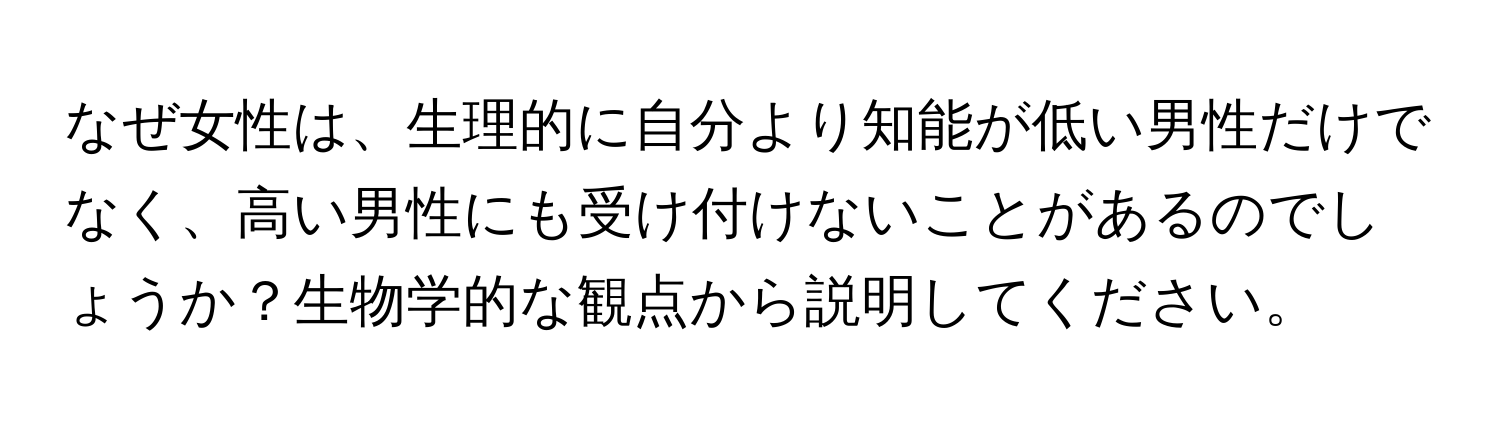 なぜ女性は、生理的に自分より知能が低い男性だけでなく、高い男性にも受け付けないことがあるのでしょうか？生物学的な観点から説明してください。