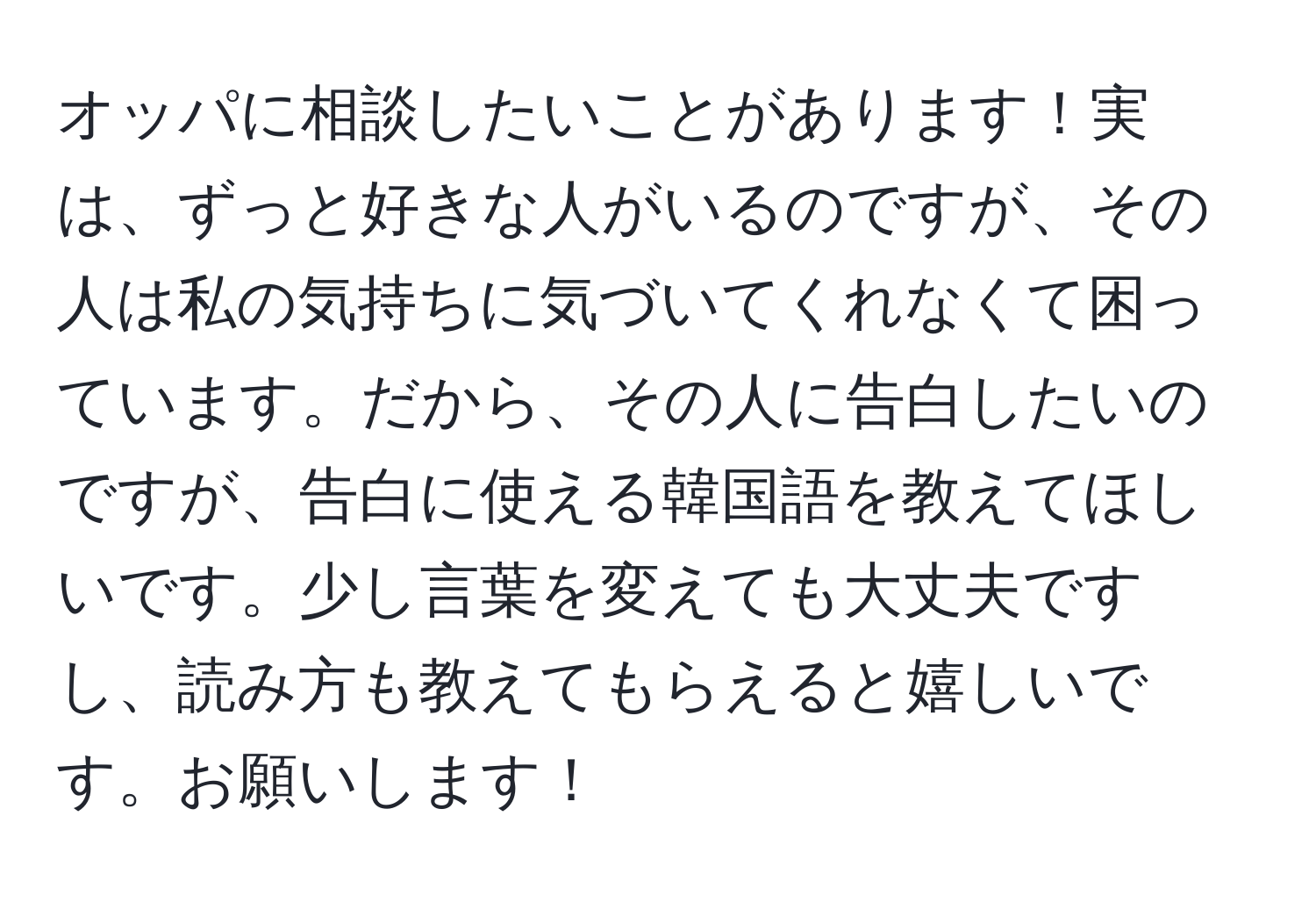 オッパに相談したいことがあります！実は、ずっと好きな人がいるのですが、その人は私の気持ちに気づいてくれなくて困っています。だから、その人に告白したいのですが、告白に使える韓国語を教えてほしいです。少し言葉を変えても大丈夫ですし、読み方も教えてもらえると嬉しいです。お願いします！