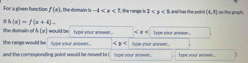 For a given function f(x) , the domain is -4 , the range is 2 , and has the point (4,8) on the graph. 
If h(x)=f(x+4)... 
the domain of h(x) would be type your answer... □ type your answer... 
the range would be type your answer... type your answer... 
and the corresponding point would be moved to ( type your answer... type your answer... )