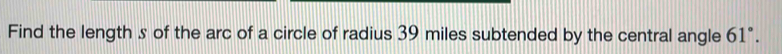 Find the length s of the arc of a circle of radius 39 miles subtended by the central angle 61°.