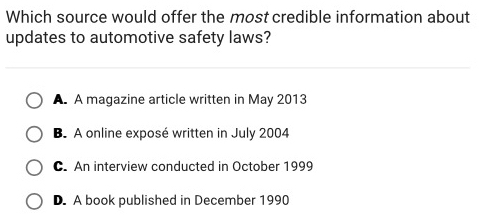 Which source would offer the most credible information about
updates to automotive safety laws?
A. A magazine article written in May 2013
B. A online exposé written in July 2004
C. An interview conducted in October 1999
D. A book published in December 1990