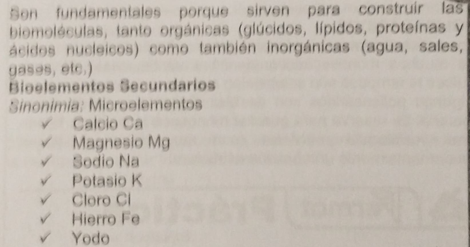 Son fundamentales porque sirven para construír las
biomoléculas, tanto orgánicas (glúcidos, lípidos, proteínas y
ácidos nucleicos) como también inorgánicas (agua, sales,
gases, etc.)
Bioelementos Secundarios
Sinonimia: Microelementos
Calcio Ca
Magnesio Mg
Sodio Na
Potasio K
Cloro Cl
Hierro Fe
Yodo