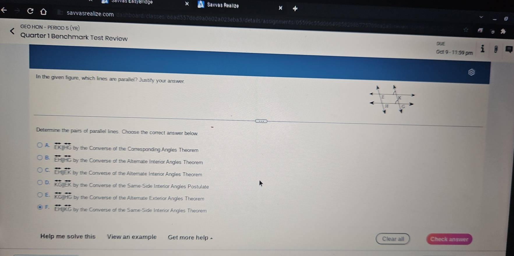 Gavvas EasyBridge Savvas Realize
savvasrealize.com shboard/classes/66ad557d6d9a0602a023eba3/details/assignments/05599c55d06649855
GEO HON - PERIOD 5 (YR) DUE
Quarter 1 Benchmark Test Review Oct 9 - 11:59 pm
In the given figure, which lines are parallel? Justify your answer.
Determine the pairs of parallel lines. Choose the correct answer below.
A. EK|HG by the Converse of the Corresponding Angles Theorem
B. EHIIHG by the Converse of the Alternate Interior Angles Theorem
C. EHCK by the Converse of the Alternate Interior Angles Theorem
D. KG|IEK by the Converse of the Same-Side Interior Angles Postulate
E. KG|HG by the Converse of the Alternate Exterior Angles Theorem
F EH|KG by the Converse of the Same-Side Interior Angles Theorem
Help me solve this View an example Get more help - Clear all Check answer