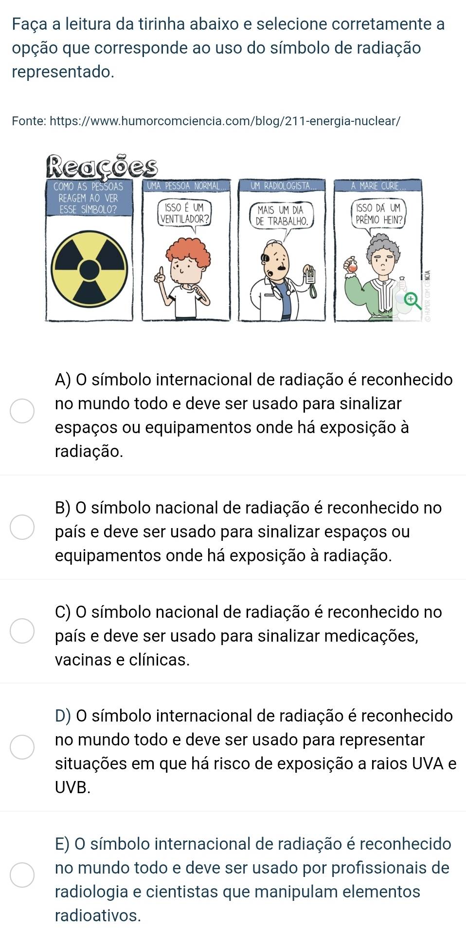 Faça a leitura da tirinha abaixo e selecione corretamente a
opção que corresponde ao uso do símbolo de radiação
representado.
Fonte: https://www.humorcomciencia.com/blog/211-energia-nuclear/
A) O símbolo internacional de radiação é reconhecido
no mundo todo e deve ser usado para sinalizar
espaços ou equipamentos onde há exposição à
radiação.
B) O símbolo nacional de radiação é reconhecido no
país e deve ser usado para sinalizar espaços ou
equipamentos onde há exposição à radiação.
C) O símbolo nacional de radiação é reconhecido no
país e deve ser usado para sinalizar medicações,
vacinas e clínicas.
D) O símbolo internacional de radiação é reconhecido
no mundo todo e deve ser usado para representar
situações em que há risco de exposição a raios UVA e
UVB.
E) O símbolo internacional de radiação é reconhecido
no mundo todo e deve ser usado por profissionais de
radiologia e cientistas que manipulam elementos
radioativos.