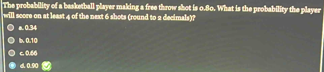 The probability of a basketball player making a free throw shot is 0.80. What is the probability the player
will score on at least 4 of the next 6 shots (round to 2 decimals)?
a. 0.34
b. 0.10
c. 0.66
d. 0.90