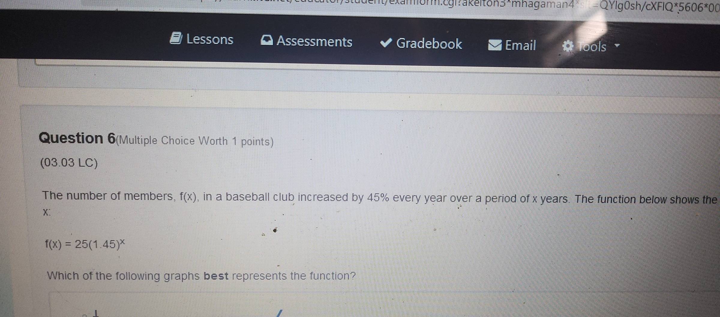 texamiórm.cgl?akelton3*mhagaman 4^(QYlg0sh/cXFIQ*5 606^*)00 
Lessons Assessments Gradebook 
Email ools 
Question 6(Multiple Choice Worth 1 points) 
(03.03 LC) 
The number of members, f(x) , in a baseball club increased by 45% every year over a period of x years. The function below shows the
X :
f(x)=25(1.45)^x
Which of the following graphs best represents the function?