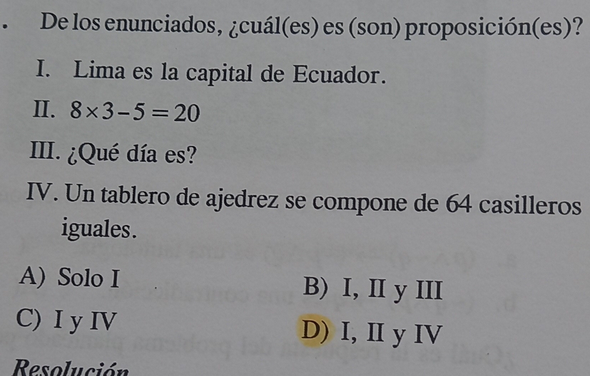 De los enunciados, ¿cuál(es) es (son) proposición(es)?
I. Lima es la capital de Ecuador.
II. 8* 3-5=20
III. ¿Qué día es?
IV. Un tablero de ajedrez se compone de 64 casilleros
iguales .
A) Solo I B) I, II y III
C) I y IV D) I, II y IV
Resolución