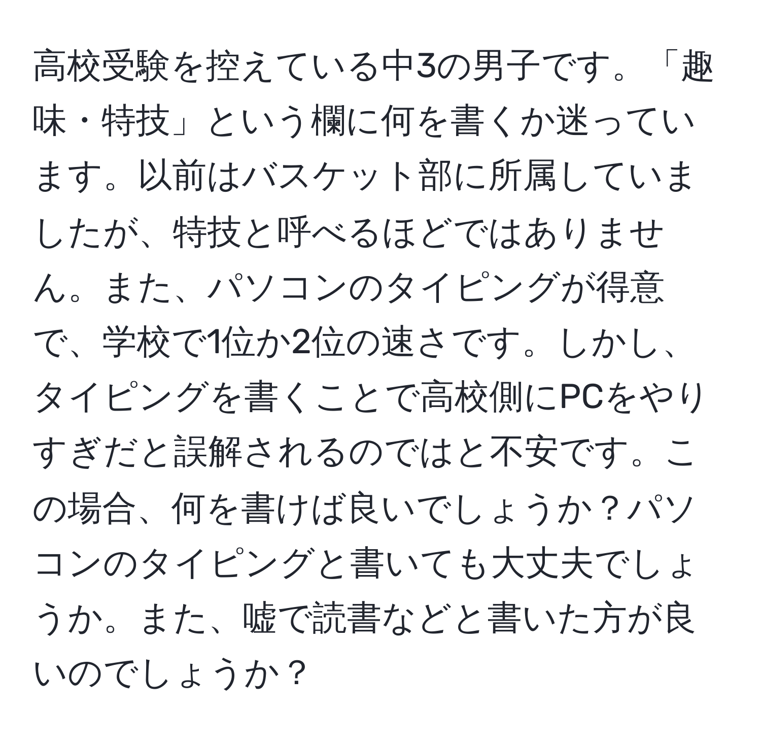 高校受験を控えている中3の男子です。「趣味・特技」という欄に何を書くか迷っています。以前はバスケット部に所属していましたが、特技と呼べるほどではありません。また、パソコンのタイピングが得意で、学校で1位か2位の速さです。しかし、タイピングを書くことで高校側にPCをやりすぎだと誤解されるのではと不安です。この場合、何を書けば良いでしょうか？パソコンのタイピングと書いても大丈夫でしょうか。また、嘘で読書などと書いた方が良いのでしょうか？