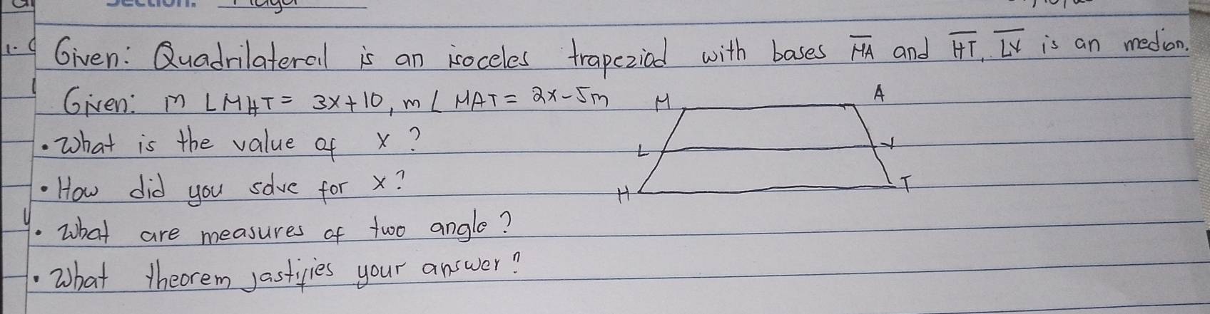 Given: Quadrilateral is an isoceles trapeziad with bases overline HA and overline HT, overline LV is an medion. 
Given: m∠ MHT=3x+10, m∠ MAT=2x-5m.what is the value of x? 
How did you sove for x? 
.What are measures of two angle? 
What theorem jastivies your answer?