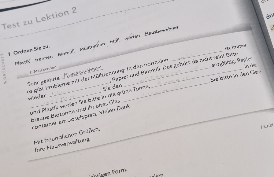 dn 
Test zu Lektion 2 
u 
1 Ordnen Sie zu. 
ist immer 
Plastik 
trennen Biomüll Mülltonnen Müll werfen Hausbewohner 
sorgfältig. Papier 
; E-Mail senden_ 
in die 
Papier und Biomüll. Das gehört da nicht rein! Bitte 
Haw 
Sie bitte in den Glas- 
es gibt Probleme mit der Mülltrennung: In den normalen 
Sehr geehrte hawok 
Sie den 
wieder 
_und Plastik werfen Sie bitte in die grüne Tonne, 
braune Biotonne und Ihr altes Glas 
container am Josefsplatz. Vielen Dank. 
Punkt 
Mit freundlichen Grüßen, 
Ihre Hausverwaltung 
ntigen Form.