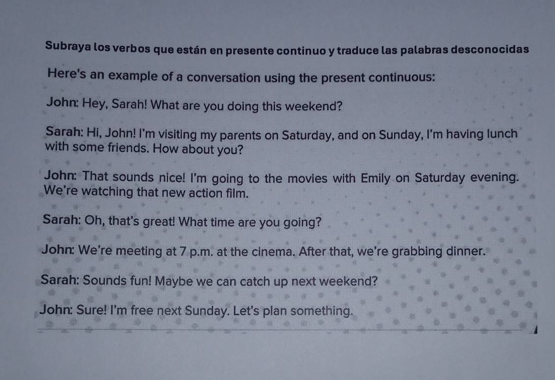 Subraya los verbos que están en presente continuo y traduce las palabras desconocidas 
Here's an example of a conversation using the present continuous: 
John: Hey, Sarah! What are you doing this weekend? 
Sarah: Hi, John! I'm visiting my parents on Saturday, and on Sunday, I'm having lunch 
with some friends. How about you? 
John: That sounds nice! I'm going to the movies with Emily on Saturday evening. 
We're watching that new action film. 
Sarah: Oh, that's great! What time are you going? 
John: We're meeting at 7 p.m. at the cinema. After that, we're grabbing dinner. 
Sarah: Sounds fun! Maybe we can catch up next weekend? 
John: Sure! I'm free next Sunday. Let's plan something.