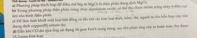 TS Quaag - Lưện tu RG - 1341251) 
a) Phương pháp thích hợp đế điều chế Mg từ MgCh là điện phân dung dịch MgCh. 
b) Trong phương pháp điện phân nóng chảy aluminium oxide, có thể thu được nhôm nóng chây ở điện cực 
âm của bình điện phân. 
c) Để làm tinh khiết một loại bột đồng có lẫn bột các kim loại thiếc, kẽm, chi, người ta cho hỗn hợp này vào 
dung dịch copper(II) nitrate dv. 
d) Dẫn khí CO dư qua ống sứ đựng 16 gam Fe:Os nung nóng, sau khi phản ứng xây ra hoàn toàn thu được 
11. 2 gam kim loại.