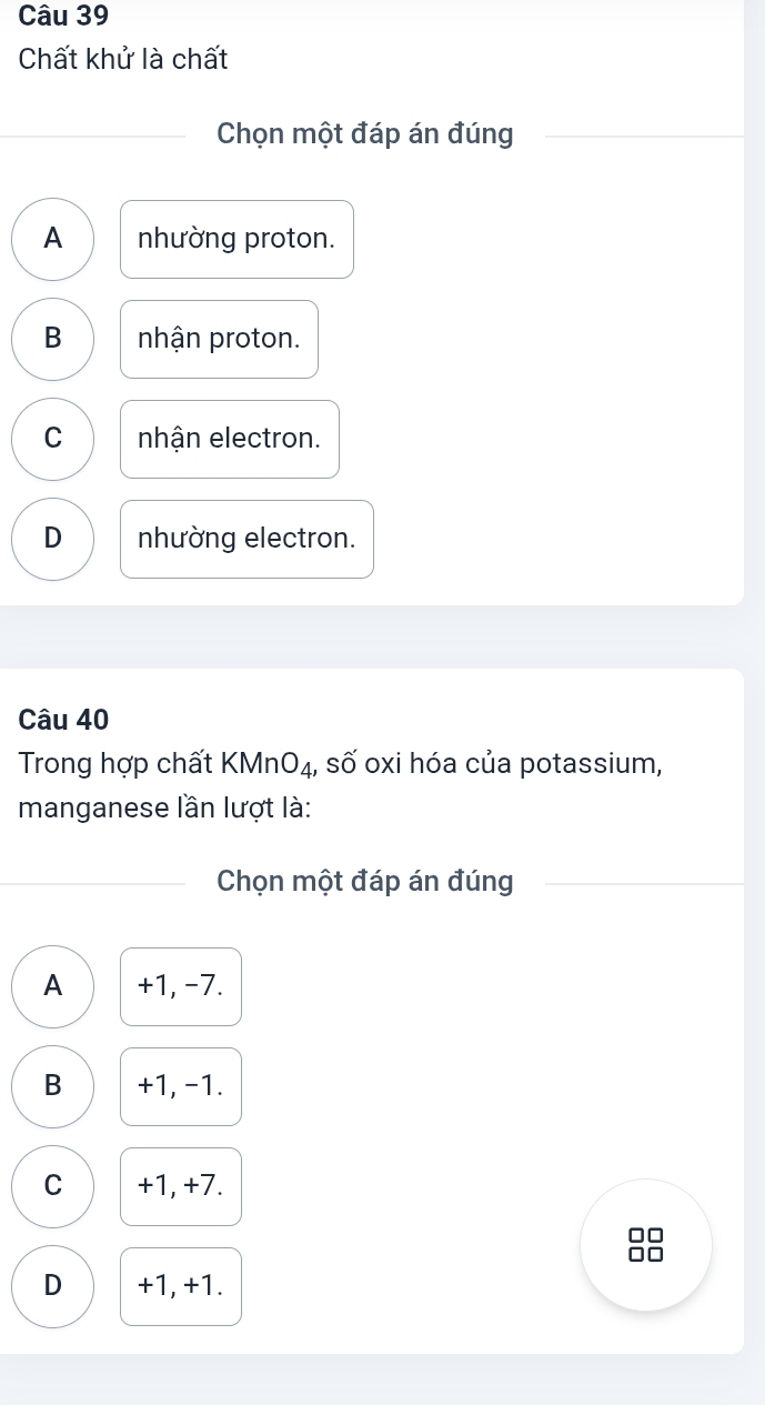 Chất khử là chất
Chọn một đáp án đúng
A nhường proton.
B nhận proton.
C nhận electron.
D nhường electron.
Câu 40
Trong hợp chất KMn O_4 1, số oxi hóa của potassium,
manganese lần lượt là:
Chọn một đáp án đúng
A +1, -7.
B +1, -1.
C +1, +7.
D +1, +1.