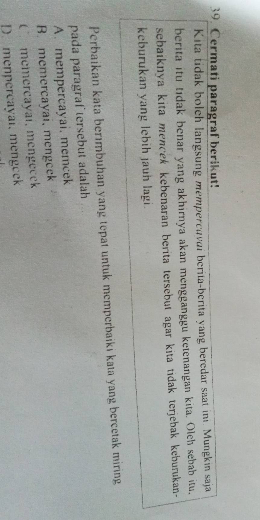 Cermati paragraf berikut!
Kita tidak boleh langsung mempercavai berita-berita yang beredar saat in. Mungkin saja
berita itu tidak benar yang akhirnya akan mengganggu ketenangan kita. Oleh sebab itu,
sebaiknya kita mencek kebenaran berita tersebut agar kita tidak terjebak keburukan-
keburukan yang lebih jauh lagi.
Perbaikan kata berımbuhan yang tepat untuk memperbaiki kata yang bercetak miring
pada paragraf tersebut adalah . .
A. mempercayai, memcek
B. memercayai, mengcek
C£memercayal, mengecek
D. menpercayal, mengeek
