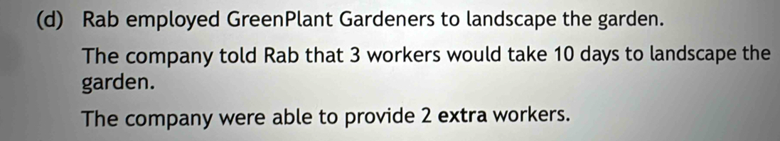 Rab employed GreenPlant Gardeners to landscape the garden.
The company told Rab that 3 workers would take 10 days to landscape the
garden.
The company were able to provide 2 extra workers.