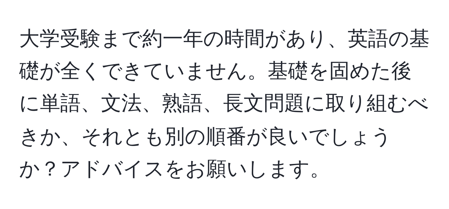 大学受験まで約一年の時間があり、英語の基礎が全くできていません。基礎を固めた後に単語、文法、熟語、長文問題に取り組むべきか、それとも別の順番が良いでしょうか？アドバイスをお願いします。