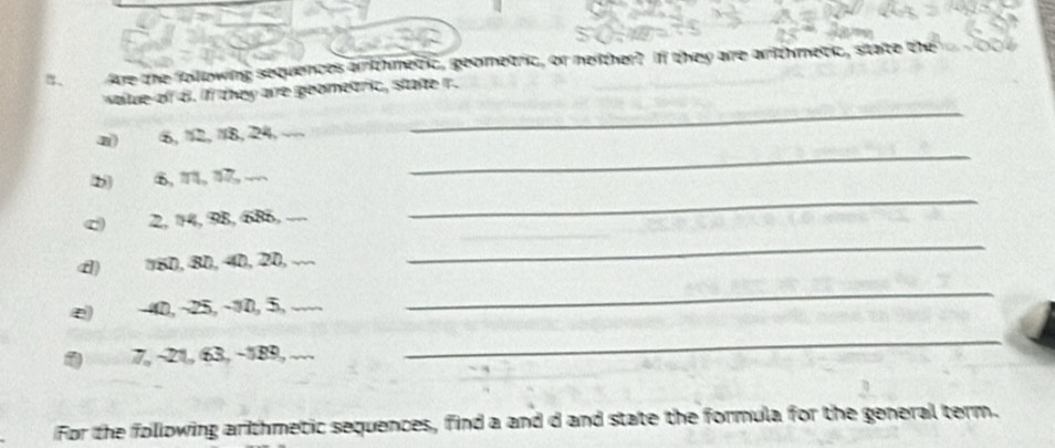 B、 Are the following sequences arrithmetic, geometric, or mether? If they are arithmetic, state the 
wae of B. if they are geometric, state r. 
_ 
a) 6, 12, 18, 24, 
_ 
_ 
b 6, 11, 17 - 
c) 2, 14, 98, 68, . 
4) 160, 8D, 40, 20, ... 
_ 
∞) −40, ~25, -10, 5, ._ 
_ 
1) 7, -21, 63, −189, .. 
_ 
For the following arthmetic sequences, find a and d and state the formula for the general term.