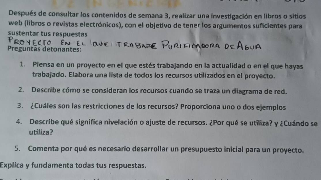 Después de consultar los contenidos de semana 3, realizar una investigación en libros o sitios 
web (libros o revistas electrónicos), con el objetivo de tener los argumentos suficientes para 
sustentar tus respuestas 
Preguntas detonantes: 
1. Piensa en un proyecto en el que estés trabajando en la actualidad o en el que hayas 
trabajado. Elabora una lista de todos los recursos utilizados en el proyecto. 
2. Describe cómo se consideran los recursos cuando se traza un diagrama de red. 
3. ¿Cuáles son las restricciones de los recursos? Proporciona uno o dos ejemplos 
4. Describe qué significa nivelación o ajuste de recursos. ¿Por qué se utiliza? y ¿Cuándo se 
utiliza? 
5. Comenta por qué es necesario desarrollar un presupuesto inicial para un proyecto. 
Explica y fundamenta todas tus respuestas.