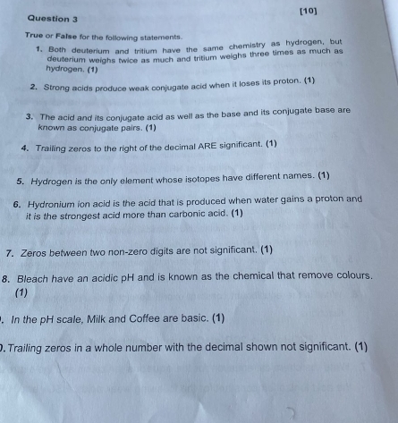 [10] 
True or Fase for the following statements. 
1. Both deuterium and tritium have the same chemistry as hydrogen, but 
deuterium weighs twice as much and tritium weighs three times as much as 
hydrogen. (1) 
2. Strong acids produce weak conjugate acid when it loses its proton. (1) 
3. The acid and its conjugate acid as well as the base and its conjugate base are 
known as conjugate pairs. (1) 
4. Trailing zeros to the right of the decimal ARE significant. (1) 
5. Hydrogen is the only element whose isotopes have different names. (1) 
6. Hydronium ion acid is the acid that is produced when water gains a proton and 
it is the strongest acid more than carbonic acid. (1) 
7. Zeros between two non-zero digits are not significant. (1) 
8. Bleach have an acidic pH and is known as the chemical that remove colours. 
(1) 
. In the pH scale, Milk and Coffee are basic. (1) 
. Trailing zeros in a whole number with the decimal shown not significant. (1)