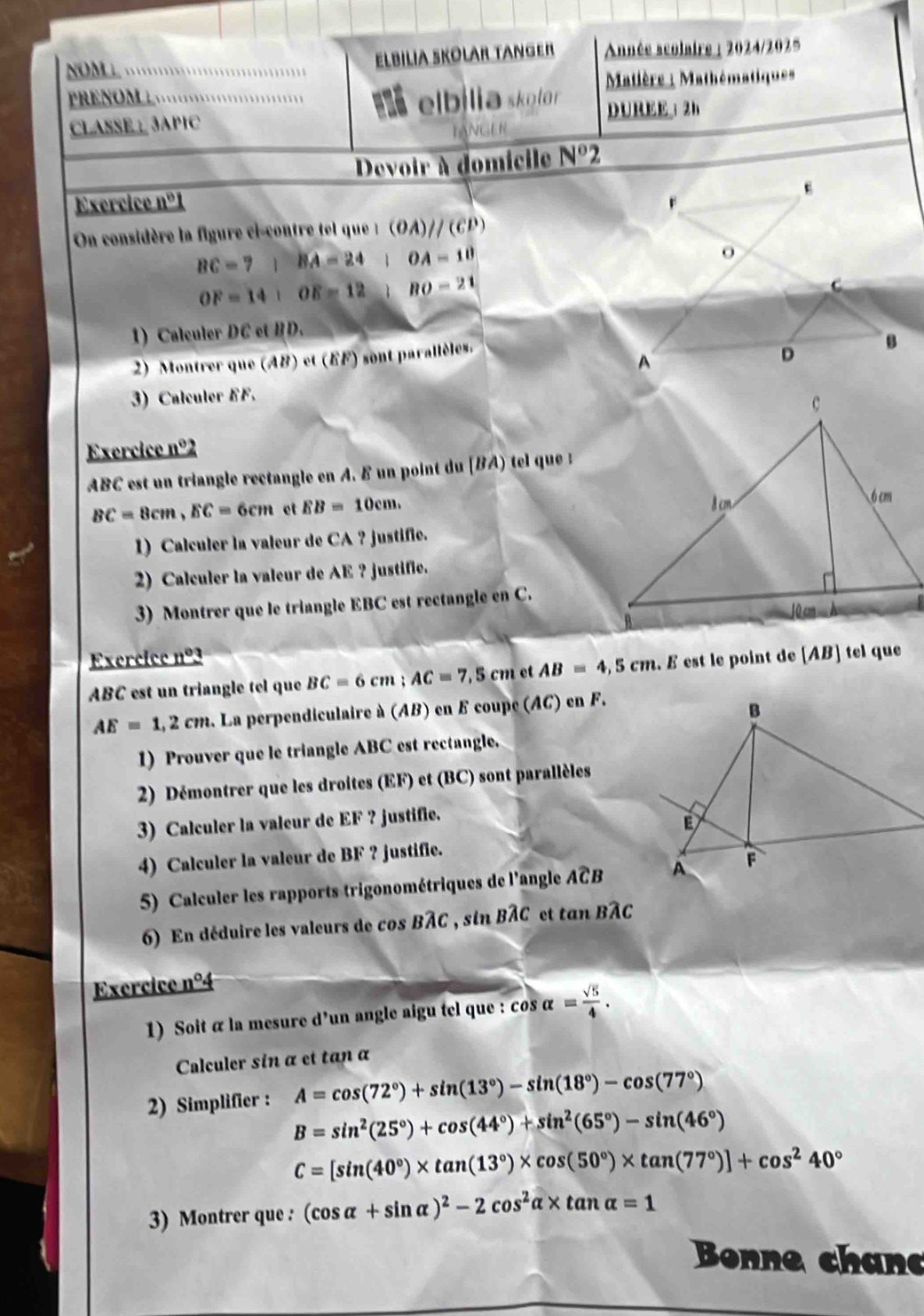 NOM L                
ELBILIA SKOLAR TANGER  Année scolaire : 2024/2025
Matière : Mathématique
PRENOM ⊥ I elbília skolor DUREE； 2h
CLASSE： 3APIC
TANGER
Devoir à domicile N°
Exercice nº1 
On considère la figure ci-contre tel que  : (OA)parallel (CP)
BC=71 BA=24 1 OA=10
OF=14+OE=12 BO=21
1) Calculer DC et BD.
2) Montrer que (AB) et (FF) sont parallèles.
3) Calculer EF.
Exercice nº2
ABC est un triangle rectangle en A. δ un point du [BA) tel que :
BC=8cm,EC=6cm et EB=10cm.
1) Calculer la valeur de CA ? justifie.
2) Calculer la valeur de AE ? justifie.
3) Montrer que le triangle EBC est rectangle en C.
Exercice nº3
ABC est un triangle tel que BC=6cm;AC=7,5cm et AB=4,5cm. E est le point de [AB] tel que
AE=1,2cm 2. La perpendiculaire à (AB) en F coupe (AC) en F.
1) Prouver que le triangle ABC est rectangle.
2) Démontrer que les droites (EF) et (BC) sont parallèles
3) Calculer la valeur de EF ? justifie.
4) Calculer la valeur de BF ? justifie.
5) Calculer les rapports trigonométriques de l'angle Awidehat CB
6) En déduire les valeurs de cos BÂC , sin BÂC et tan BÂC
Exercice nº4
1) Soit α la mesure d'un angle aigu tel que : cos alpha = sqrt(5)/4 .
Calculer sin α et tan α
2) Simplifier : A=cos (72°)+sin (13°)-sin (18°)-cos (77°)
B=sin^2(25°)+cos (44°)+sin^2(65°)-sin (46°)
C=[sin (40°)* tan (13°)* cos (50°)* tan (77°)]+cos^240°
3) Montrer que : (cos alpha +sin alpha )^2-2cos^2alpha * tan alpha =1
Bonne chan