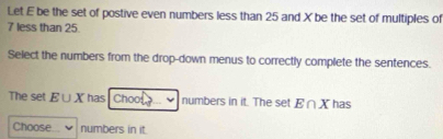 Let E be the set of postive even numbers less than 25 and X be the set of multiples of
7 less than 25. 
Select the numbers from the drop-down menus to correctly complete the sentences. 
The set E∪ X has Choo numbers in it. The set E∩ X has 
Choose numbers in it.