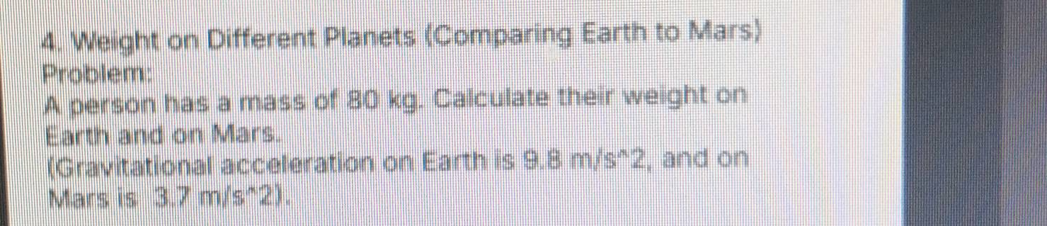 Weight on Different Planets (Comparing Earth to Mars) 
Problem: 
A person has a mass of 80 kg. Calculate their weight on 
Earth and on Mars. 
(Gravitational acceleration on Earth is 9.8m/s^(wedge)2, , and on 
Mars is 3.7m/s^(wedge)2).