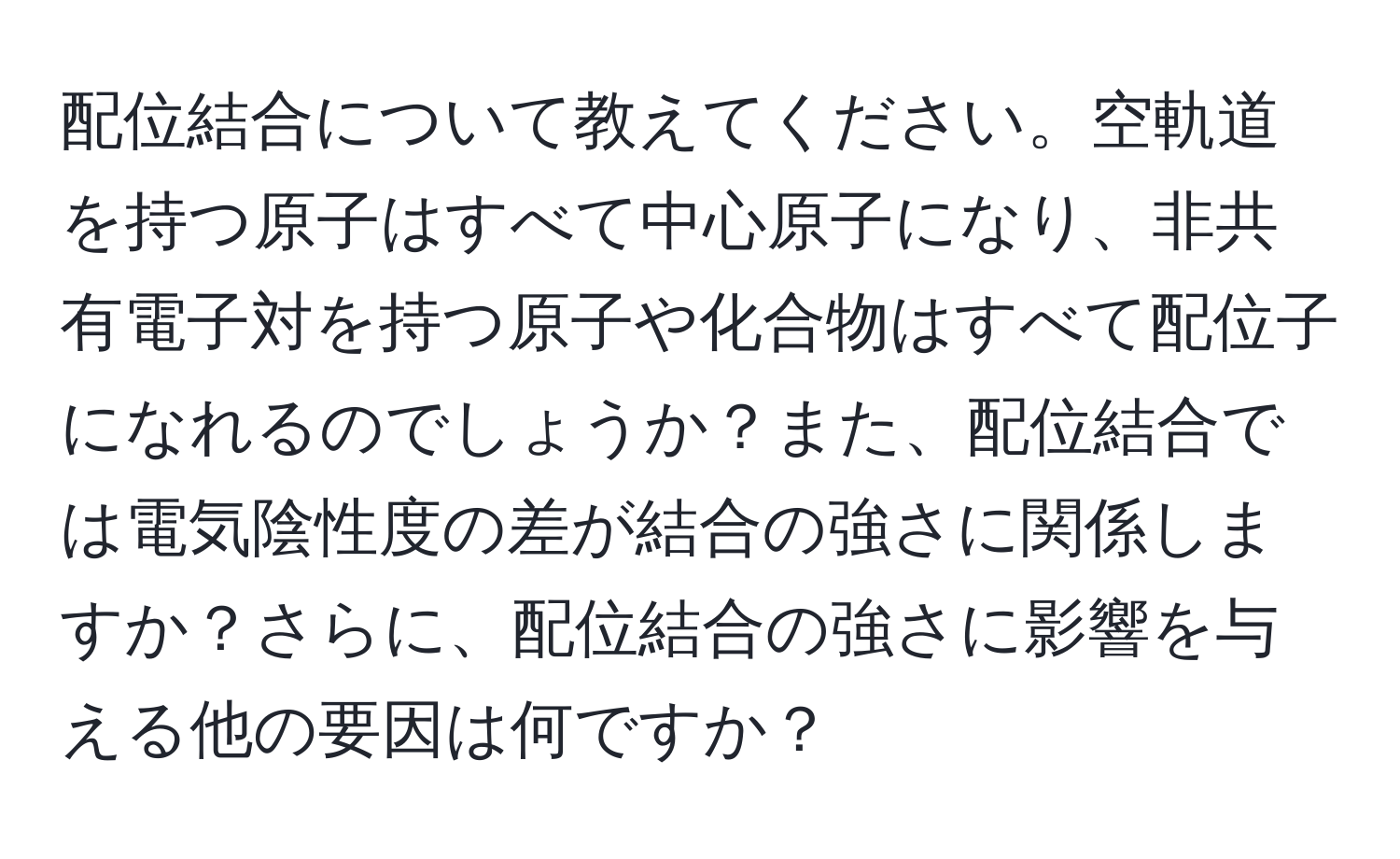 配位結合について教えてください。空軌道を持つ原子はすべて中心原子になり、非共有電子対を持つ原子や化合物はすべて配位子になれるのでしょうか？また、配位結合では電気陰性度の差が結合の強さに関係しますか？さらに、配位結合の強さに影響を与える他の要因は何ですか？