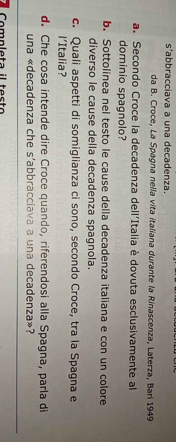 s’abbracciava a una decadenza. 
da B. Croce, La Spagna nella vita italiana durante la Rinascenza, Laterza, Bari 1949 
a. Secondo Croce la decadenza dell'Italia è dovuta esclusivamente al 
dominio spagnolo? 
b. Sottolinea nel testo le cause della decadenza italiana e con un colore 
diverso le cause della decadenza spagnola. 
c. Quali aspetti di somiglianza ci sono, secondo Croce, tra la Spagna e 
l'Italia? 
d. Che cosa intende dire Croce quando, riferendosi alla Spagna, parla di 
una «decadenza che s'abbracciava a una decadenza»? 
Completa il testo