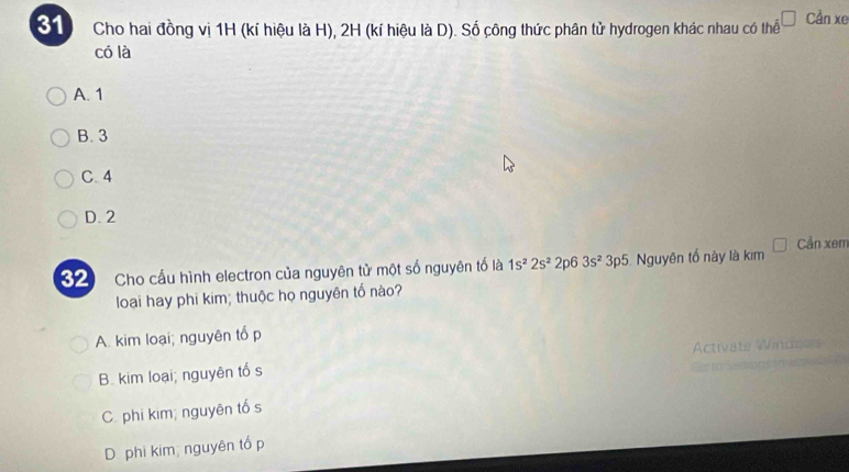 Cho hai đồng vị 1H (kí hiệu là H), 2H (kí hiệu là D). Số công thức phân tử hydrogen khác nhau có thể Cần xe
có là
A. 1
B. 3
C. 4
D. 2
32 Cho cấu hình electron của nguyên tử một số nguyên tố là 1s^22s^22p63s^23p5 Nguyên tổ này là kim Cần xem
loại hay phi kim; thuộc họ nguyên tố nào?
A. kim loại; nguyên tổ p
B. kim loại; nguyên tổ s
C. phi kim; nguyên tổ s
D phi kim; nguyên tổ p