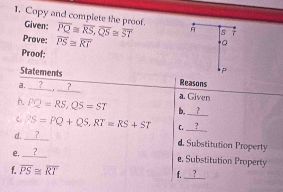 Copy and complete the proof.
R s T
Given: overline PQ≌ overline RS, overline QS≌ overline ST Q 
Prove: overline PS≌ overline RT
Proof: 
P 
Statements Reasons 
a. ?__,__? 
a. Given 
h. PQ=RS, QS=ST
b. ? 
C PS=PQ+QS, RT=RS+ST
d. ? C. _? 
d. Substitution Property 
e. ? 
e. Substitution Property 
f. overline PS≌ overline RT
f. ?