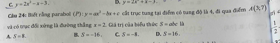 C. y=2x^2-x-3.
D. y=2x^2+x-3. 
Câu 24: Biết rằng parabol (P):y=ax^2-bx+c cắt trục tung tại điểm có tung độ là 4, đi qua điểm A(3;7)
trị c
và có trục đối xứng là đường thẳng x=2 2. Giá trị của biểu thức S=abcla
- 1/2 .
A. S=8. B. S=-16. C. S=-8. D. S=16. 
2