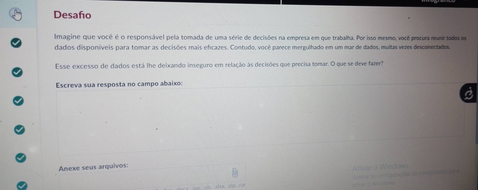 Desaño 
Imagine que você é o responsável pela tomada de uma série de decisões na empresa em que trabalha. Por isso mesmo, você procura reunir todos os 
dados disponíveis para tomar as decisões mais efcazes. Contudo, você parece mergulhado em um mar de dados, muitas vezes desconectados. 
Esse excesso de dados está lhe deixando inseguro em relação às decisões que precisa tomar. O que se deve fazer? 
Escreva sua resposta no campo abaixo: 
Anexe seus arquivos: 
Ativar o Windows 
hg, -xls. .xlsx. .zip. .rar Acesse as configurações do computador para 
ativar o Windows