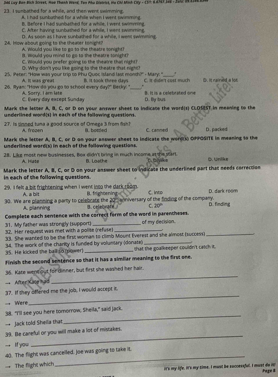 346 Luy Ban Bich Street, Hoa Thanh Ward, Tan Phu District, Ho Chi Minh City - CS1: 6.6767.346 - Zalo: 09.6346.834
23. I sunbathed for a while, and then went swimming.
A. I had sunbathed for a while when I went swimming.
B. Before I had sunbathed for a while, I went swimming.
C. After having sunbathed for a while, I went swimming.
D. As soon as I have sunbathed for a while, I went swimming.
24. How about going to the theater tonight?
A. Would you like to go to the theatre tonight?
B. Would you mind to go to the theatre tonight?
C. Would you prefer going to the theatre that night?
D. Why don't you like going to the theatre that night?
25. Peter: "How was your trip to Phu Quoc Island last month?" - Mary: “_ ."
A. It was great B. It took three days C. It didn't cost much D. it rained a lot
26. Ryan: “How do you go to school every day?” Becky: “_
A. Sorry. I am late B. It is a celebrated one
C. Every day except Sunday D. By bus
Mark the letter A, B, C, or D on your answer sheet to indicate the word(s) CLOSEST in meaning to the
underlined word(s) in each of the following questions.
27. Is tinned tuna a good source of Omega 3 from fish?
A. frozen B. bottled C. canned D. packed
Mark the letter A, B, C, or D on your answer sheet to indicate the word(s) OPPOSITE in meaning to the
underlined word(s) in each of the following questions.
28. Like most new businesses, Box didn't bring in much income at the start.
A. Hate B. Loathe C. Dislike D. Unlike
Mark the letter A, B, C, or D on your answer sheet to indicate the underlined part that needs correction
in each of the following questions.
29. I felt a bit frightening when I went into the dark room.
A. a bit B. frightening C. into D. dark room
30. We are planning a party to celebrate the 20^(0^t) anniversary of the finding of the company.
A. planning B. celebrate C. 20^(th) D. finding
Complete each sentence with the correct form of the word in parentheses.
31. My father was strongly (support) _of my decision.
32. Her request was met with a polite (refuse)_
33. She wanted to be the first woman to climb Mount Everest and she almost (success)
_
34. The work of the charity is funded by voluntary (donate)_
35. He kicked the ball so (power) _that the goalkeeper couldn't catch it.
Finish the second sentence so that it has a similar meaning to the first one.
_
36. Kate went out for dinner, but first she washed her hair.
After Kate had
_
37. If they offered me the job, I would accept it.
Were
38. “I'll see you here tomorrow, Sheila,” said Jack.
→ Jack told Sheila that
_
39. Be careful or you will make a lot of mistakes.
→ If you
_
40. The flight was cancelled. Joe was going to take it.
The flight which
_
It's my life. It's my time. I must be successful. I must do it!
Page 8