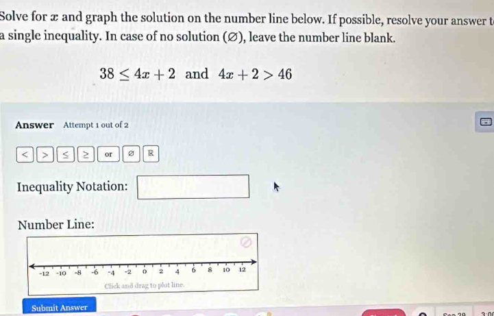 Solve for x and graph the solution on the number line below. If possible, resolve your answer t 
a single inequality. In case of no solution (∅), leave the number line blank.
38≤ 4x+2 and 4x+2>46
Answer Attempt 1 out of 2 
< > ≥ or R
Inequality Notation: 
□  
Number Line: 
Submit Answer