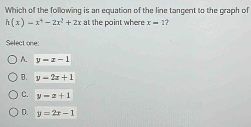 Which of the following is an equation of the line tangent to the graph of
h(x)=x^4-2x^2+2x at the point where x=1 ?
Select one:
A. y=x-1
B. y=2x+1
C. y=x+1
D. y=2x-1