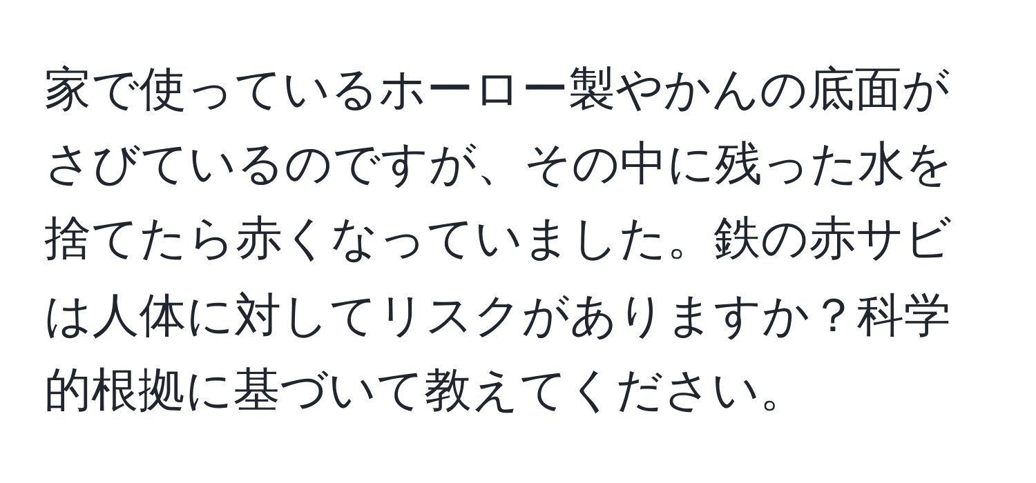 家で使っているホーロー製やかんの底面がさびているのですが、その中に残った水を捨てたら赤くなっていました。鉄の赤サビは人体に対してリスクがありますか？科学的根拠に基づいて教えてください。