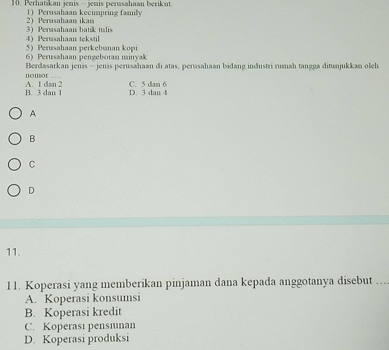 Perhatikan jenis - jenis perusahaan berikut.
1) Perusahaan kecimpring family
2 Perusahaan ikan
3) Perusahaan batik tulis
4) Perusahaan tekstil
5) Perusahaan perkebunan kopi
6) Perusahaan pengeboran minyak
Berdasarkan jenis - jenis perusahaan di atas, perusahaan bidang industri rumah tangga ditunjukkan oleh
nomor …
A. 1 dan 2 C. 5 dan 6
B. 3 dan 1 D. 3 dan 4
A
B
C
D
11.
11. Koperasi yang memberikan pinjaman dana kepada anggotanya disebut ..
A. Koperasi konsumsi
B. Koperasi kredit
C. Koperası pensiunan
D. Koperasi produksi