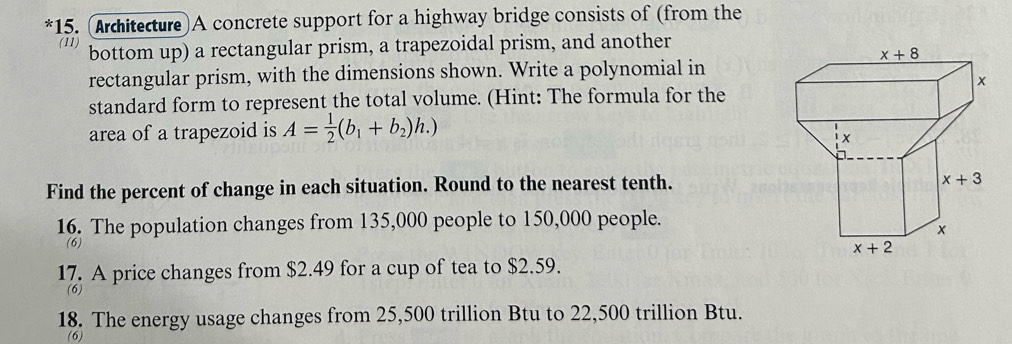 (Arcitecture)A concrete support for a highway bridge consists of (from the
(11) bottom up) a rectangular prism, a trapezoidal prism, and another
rectangular prism, with the dimensions shown. Write a polynomial in
standard form to represent the total volume. (Hint: The formula for the
area of a trapezoid is A= 1/2 (b_1+b_2)h.)
Find the percent of change in each situation. Round to the nearest tenth.
16. The population changes from 135,000 people to 150,000 people.
(6)
17. A price changes from $2.49 for a cup of tea to $2.59.
(6)
18. The energy usage changes from 25,500 trillion Btu to 22,500 trillion Btu.
(6)