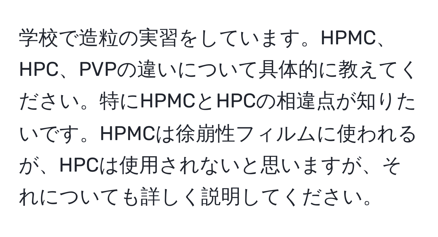 学校で造粒の実習をしています。HPMC、HPC、PVPの違いについて具体的に教えてください。特にHPMCとHPCの相違点が知りたいです。HPMCは徐崩性フィルムに使われるが、HPCは使用されないと思いますが、それについても詳しく説明してください。