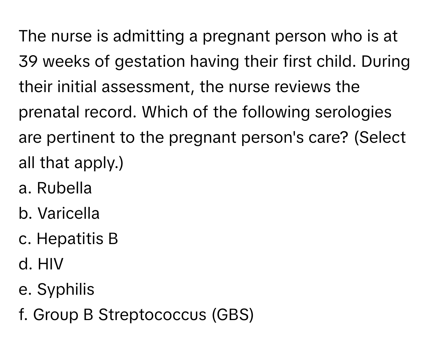 The nurse is admitting a pregnant person who is at 39 weeks of gestation having their first child. During their initial assessment, the nurse reviews the prenatal record. Which of the following serologies are pertinent to the pregnant person's care? (Select all that apply.)

a. Rubella
b. Varicella
c. Hepatitis B
d. HIV
e. Syphilis
f. Group B Streptococcus (GBS)