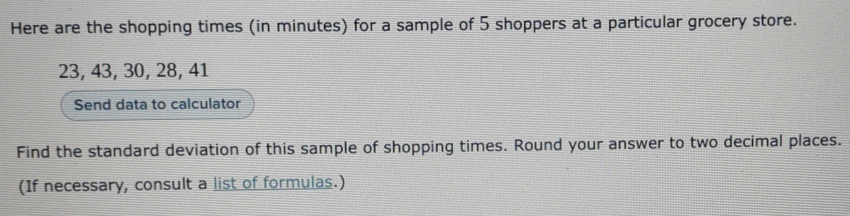 Here are the shopping times (in minutes) for a sample of 5 shoppers at a particular grocery store.
23, 43, 30, 28, 41
Send data to calculator 
Find the standard deviation of this sample of shopping times. Round your answer to two decimal places. 
(If necessary, consult a list of formulas.)